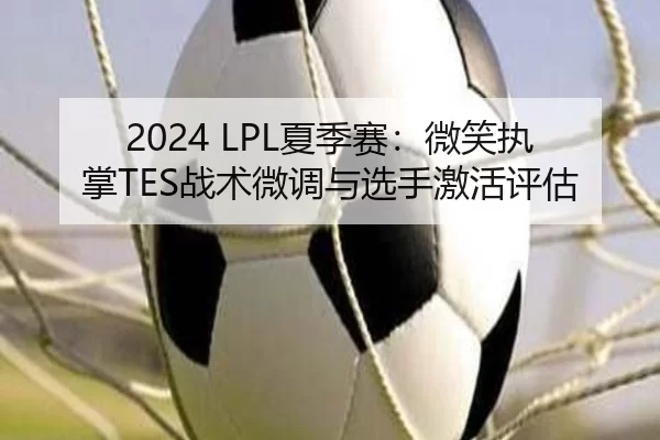 2024 LPL夏季赛：微笑执掌TES战术微调与选手激活评估