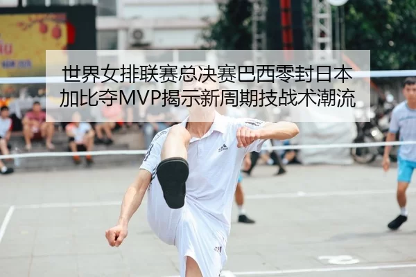 世界女排联赛总决赛巴西零封日本 加比夺MVP揭示新周期技战术潮流